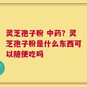 灵芝孢子粉 中药？灵芝孢子粉是什么东西可以随便吃吗
