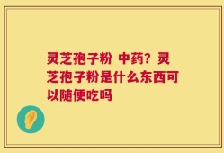 灵芝孢子粉 中药？灵芝孢子粉是什么东西可以随便吃吗