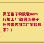灵芝孢子粉胶囊oem代加工厂家(灵芝孢子粉胶囊代加工厂家找哪家？)