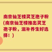 南京仙芝楼灵芝孢子粉(南京仙芝楼推出灵芝孢子粉，滋补养生好选择！)