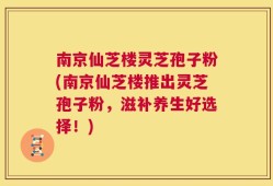南京仙芝楼灵芝孢子粉(南京仙芝楼推出灵芝孢子粉，滋补养生好选择！)