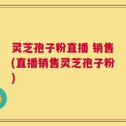 灵芝孢子粉直播 销售(直播销售灵芝孢子粉)