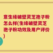 意生缘破壁灵芝孢子粉怎么样(生缘破壁灵芝孢子粉功效及用户评价)