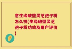 意生缘破壁灵芝孢子粉怎么样(生缘破壁灵芝孢子粉功效及用户评价)