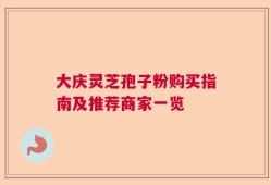 大庆灵芝孢子粉购买指南及推荐商家一览