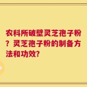 农科所破壁灵芝孢子粉？灵芝孢子粉的制备方法和功效？