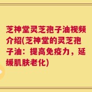 芝神堂灵芝孢子油视频介绍(芝神堂的灵芝孢子油：提高免疫力，延缓肌肤老化)