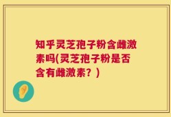 知乎灵芝孢子粉含雌激素吗(灵芝孢子粉是否含有雌激素？)