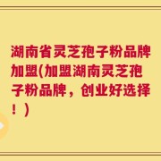 湖南省灵芝孢子粉品牌加盟(加盟湖南灵芝孢子粉品牌，创业好选择！)