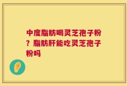 中度脂肪喝灵芝孢子粉？脂肪肝能吃灵芝孢子粉吗