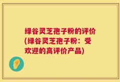 绿谷灵芝孢子粉的评价(绿谷灵芝孢子粉：受欢迎的高评价产品)