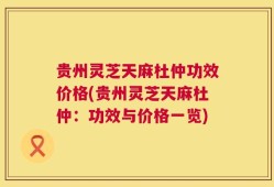 贵州灵芝天麻杜仲功效价格(贵州灵芝天麻杜仲：功效与价格一览)