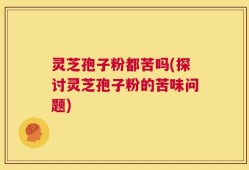 灵芝孢子粉都苦吗(探讨灵芝孢子粉的苦味问题)