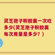 灵芝孢子粉胶囊一次吃多少(灵芝孢子粉胶囊每次用量是多少？)