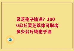 灵芝孢子输送？1000公斤灵芝萃体可取出多少公斤纯孢子油