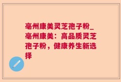 亳州康美灵芝孢子粉_亳州康美：高品质灵芝孢子粉，健康养生新选择