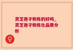 灵芝孢子粉陈的好吗_灵芝孢子粉陈化品质分析