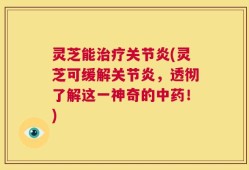 灵芝能治疗关节炎(灵芝可缓解关节炎，透彻了解这一神奇的中药！)