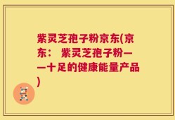 紫灵芝孢子粉京东(京东： 紫灵芝孢子粉——十足的健康能量产品)