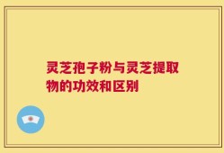 灵芝孢子粉与灵芝提取物的功效和区别