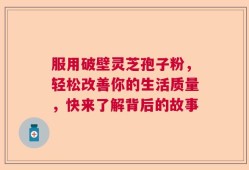 服用破壁灵芝孢子粉，轻松改善你的生活质量，快来了解背后的故事