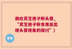 我吃灵芝孢子粉头昏_“灵芝孢子粉食用后出现头昏现象的探讨”)
