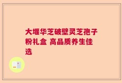 大堰华芝破壁灵芝孢子粉礼盒 高品质养生佳选