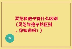 灵芝和孢子有什么区别 (灵芝与孢子的区别，你知道吗？)