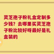 灵芝孢子粉礼盒定制多少钱？去哪里买灵芝孢子粉比较好呀最好是礼盒装的