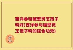 西洋参和破壁灵芝孢子粉好(西洋参与破壁灵芝孢子粉的综合功效)