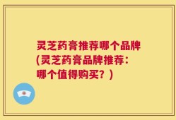 灵芝药膏推荐哪个品牌(灵芝药膏品牌推荐：哪个值得购买？)