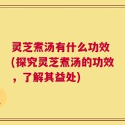 灵芝煮汤有什么功效 (探究灵芝煮汤的功效，了解其益处)