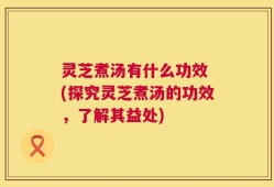 灵芝煮汤有什么功效 (探究灵芝煮汤的功效，了解其益处)