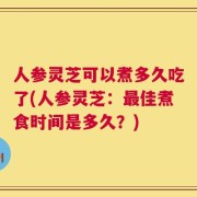 人参灵芝可以煮多久吃了(人参灵芝：最佳煮食时间是多久？)