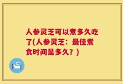 人参灵芝可以煮多久吃了(人参灵芝：最佳煮食时间是多久？)