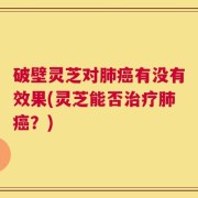 破壁灵芝对肺癌有没有效果(灵芝能否治疗肺癌？)