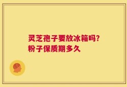 灵芝孢子要放冰箱吗？粉子保质期多久