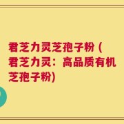君芝力灵芝孢子粉 (君芝力灵：高品质有机芝孢子粉)