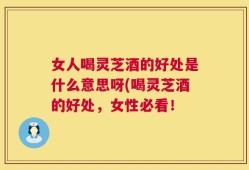 女人喝灵芝酒的好处是什么意思呀(喝灵芝酒的好处，女性必看！