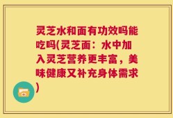 灵芝水和面有功效吗能吃吗(灵芝面：水中加入灵芝营养更丰富，美味健康又补充身体需求)
