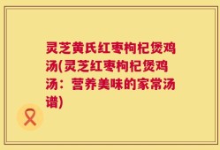灵芝黄氏红枣枸杞煲鸡汤(灵芝红枣枸杞煲鸡汤：营养美味的家常汤谱)