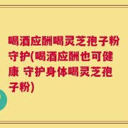 喝酒应酬喝灵芝孢子粉守护(喝酒应酬也可健康 守护身体喝灵芝孢子粉)