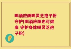 喝酒应酬喝灵芝孢子粉守护(喝酒应酬也可健康 守护身体喝灵芝孢子粉)
