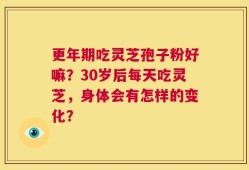 更年期吃灵芝孢子粉好嘛？30岁后每天吃灵芝，身体会有怎样的变化？