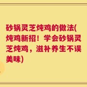 砂锅灵芝炖鸡的做法(炖鸡新招！学会砂锅灵芝炖鸡，滋补养生不误美味)