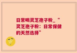 日常喝灵芝孢子粉_“灵芝孢子粉：日常保健的天然选择”