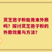 灵芝孢子粉能用来外敷吗？探讨灵芝孢子粉的外敷效果与方法？