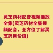 灵芝药材配音视频播放全集(灵芝药材全集视频配音，全方位了解灵芝药用价值)