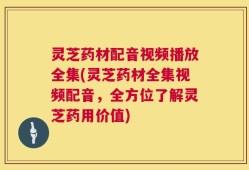 灵芝药材配音视频播放全集(灵芝药材全集视频配音，全方位了解灵芝药用价值)