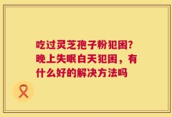 吃过灵芝孢子粉犯困？晚上失眠白天犯困，有什么好的解决方法吗
